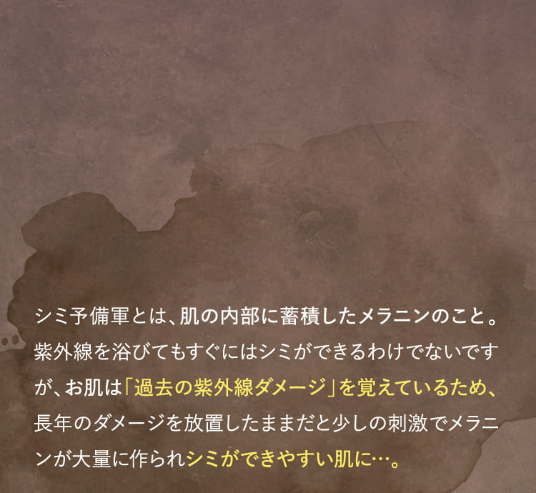 お肌は「過去の紫外線ダメージ」を覚えているため、長年のダメージを放置したままだと少しの刺激でメラニンが大量に作られシミができやすい肌に…。