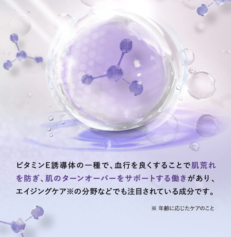 ビタミンE誘導体の一種で、血行を良くすることで肌荒れを防ぎ、肌のターンオーバーをサポートする働きがあり、エイジングケア※の分野などでも注目されている成分です。